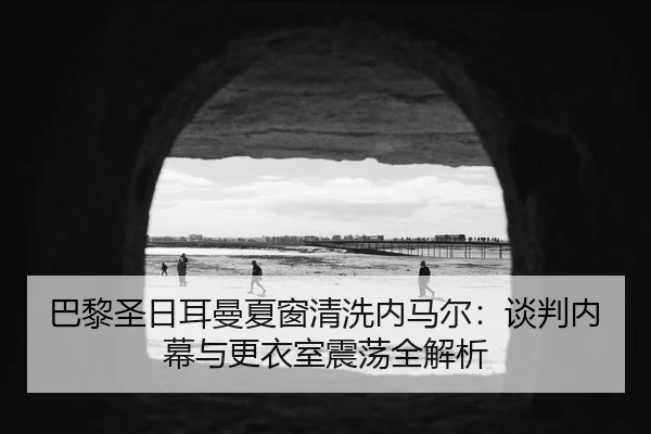 巴黎圣日耳曼夏窗清洗内马尔：谈判内幕与更衣室震荡全解析