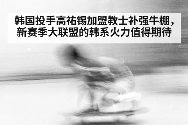 韩国投手高祐锡加盟教士补强牛棚，新赛季大联盟的韩系火力值得期待